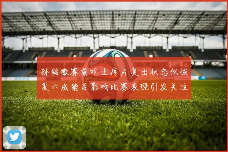 孙铭徽赛前吃止疼片复出状态仅恢复六成能否影响比赛表现引发关注