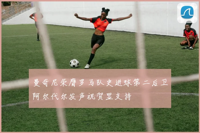 曼奇尼荣膺罗马队史进球第二后卫阿尔代尔发声祝贺显支持