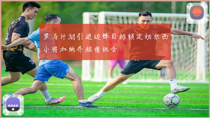 罗马计划引进边锋目标锁定切尔西小将加纳乔租借机会