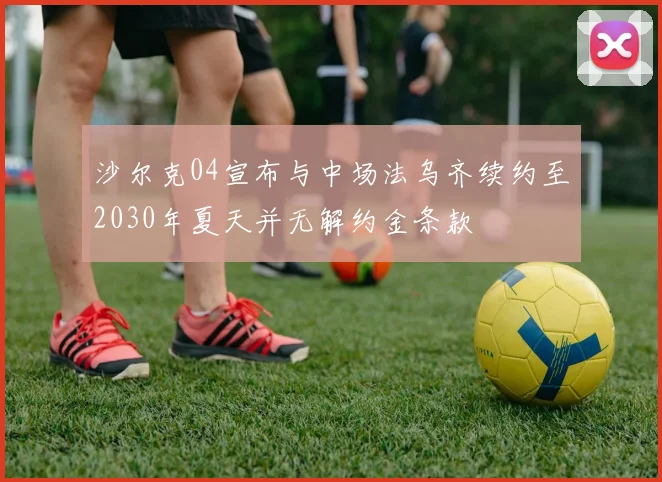 沙尔克04宣布与中场法乌齐续约至2030年夏天并无解约金条款