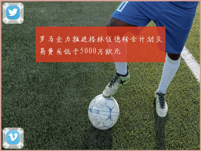 罗马全力推进格林伍德转会计划交易费或低于5000万欧元