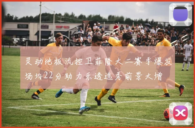 灵动地板流控卫菲隆大二赛季爆发场均22分助力乐透选秀前景大增