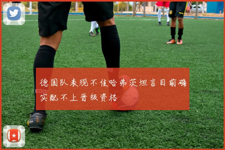 德国队表现不佳哈弗茨坦言目前确实配不上晋级资格