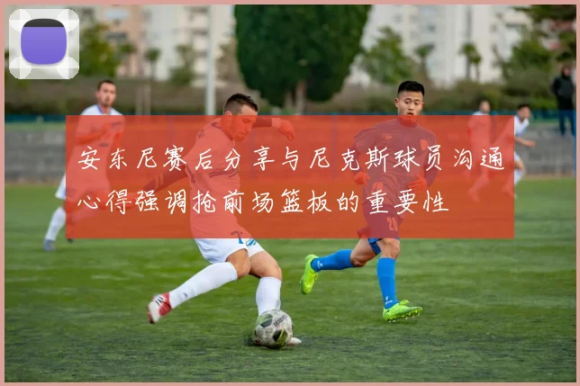 安东尼赛后分享与尼克斯球员沟通心得强调抢前场篮板的重要性