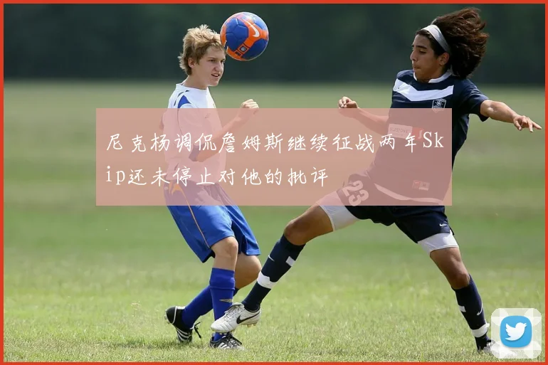 尼克杨调侃詹姆斯继续征战两年Skip还未停止对他的批评