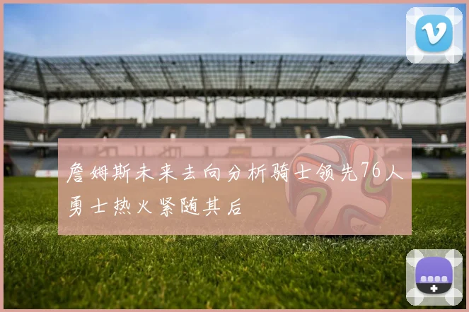 詹姆斯未来去向分析骑士领先76人勇士热火紧随其后