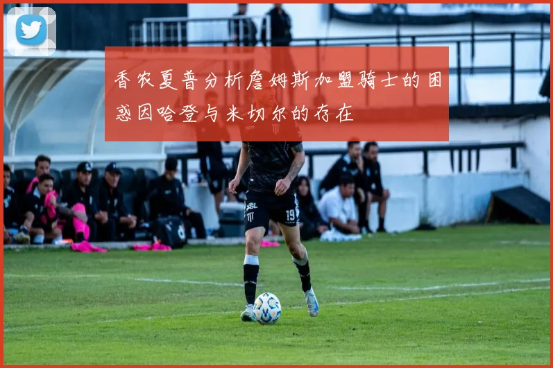 香农夏普分析詹姆斯加盟骑士的困惑因哈登与米切尔的存在