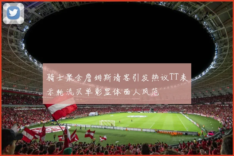 骑士聚会詹姆斯请客引发热议TT表示轮流买单彰显体面人风范
