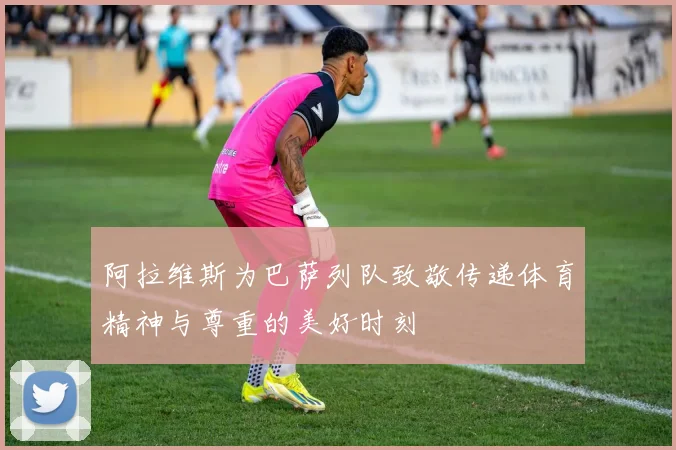 阿拉维斯为巴萨列队致敬传递体育精神与尊重的美好时刻