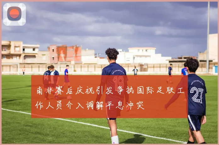 南非赛后庆祝引发争执国际足联工作人员介入调解平息冲突