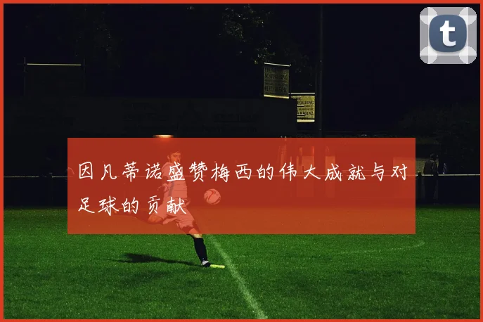 因凡蒂诺盛赞梅西的伟大成就与对足球的贡献