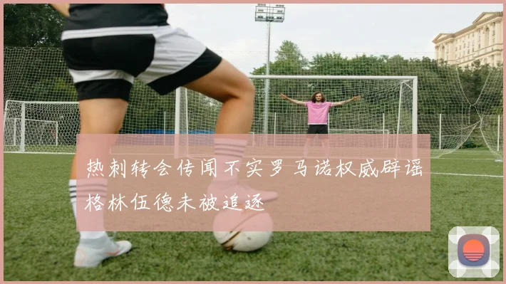 热刺转会传闻不实罗马诺权威辟谣格林伍德未被追逐