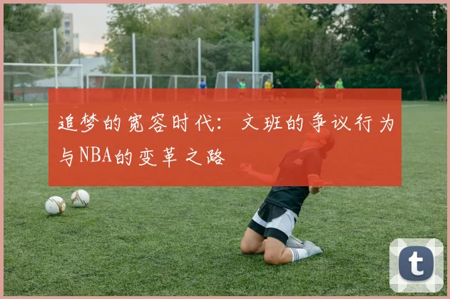 追梦的宽容时代：文班的争议行为与NBA的变革之路