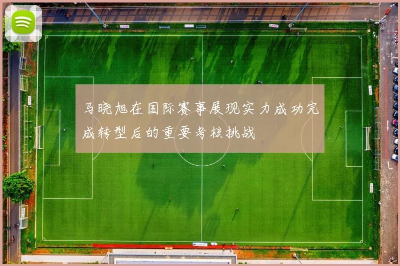 马晓旭在国际赛事展现实力成功完成转型后的重要考核挑战
