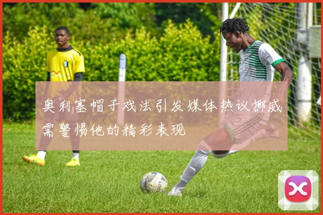 奥利塞帽子戏法引发媒体热议挪威需警惕他的精彩表现