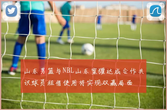 山东男篮与NBL山东蜜獾达成合作共识球员租借使用将实现双赢局面