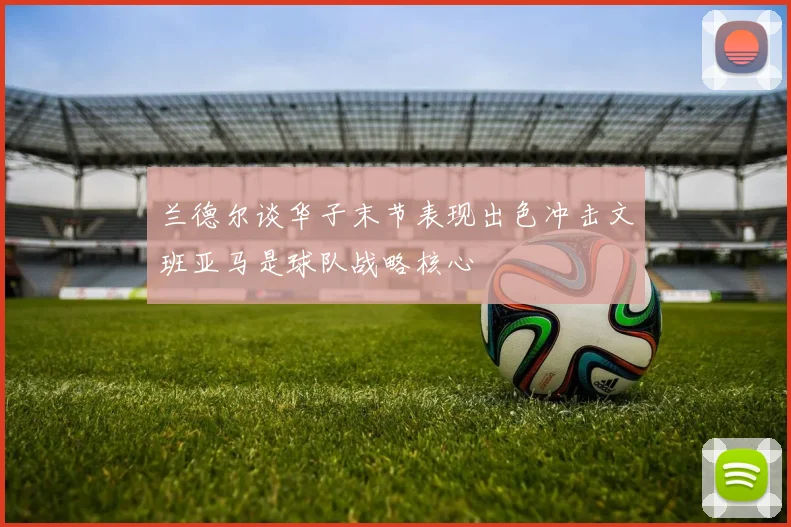 兰德尔谈华子末节表现出色冲击文班亚马是球队战略核心
