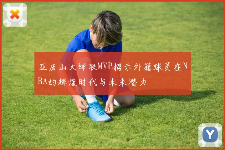 亚历山大蝉联MVP揭示外籍球员在NBA的辉煌时代与未来潜力