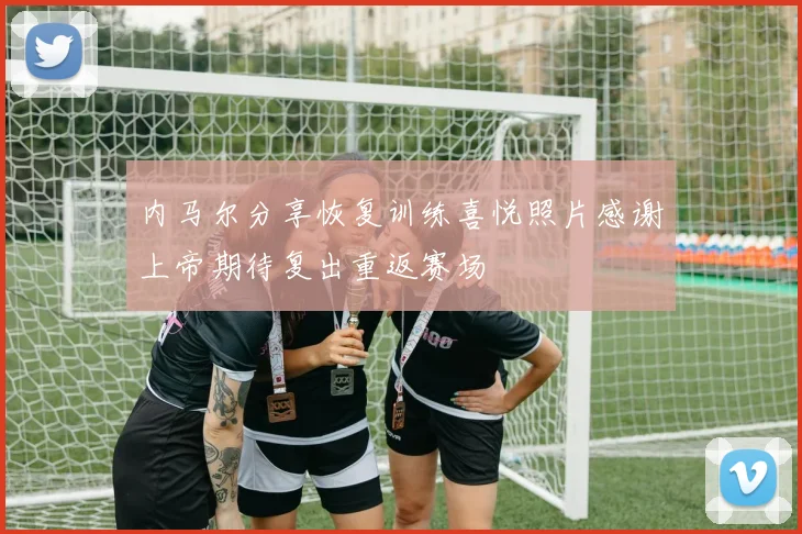 内马尔分享恢复训练喜悦照片感谢上帝期待复出重返赛场