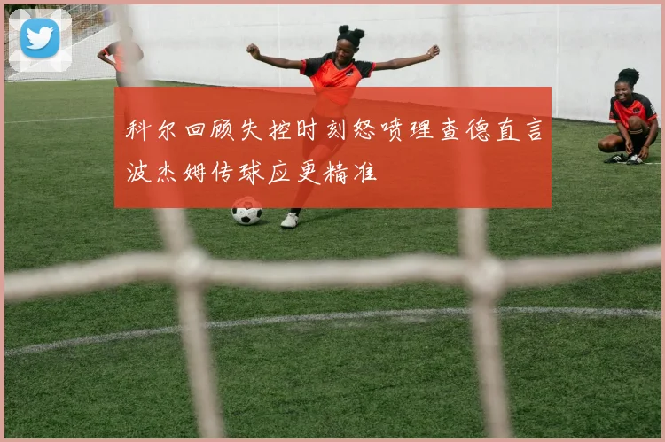 科尔回顾失控时刻怒喷理查德直言波杰姆传球应更精准